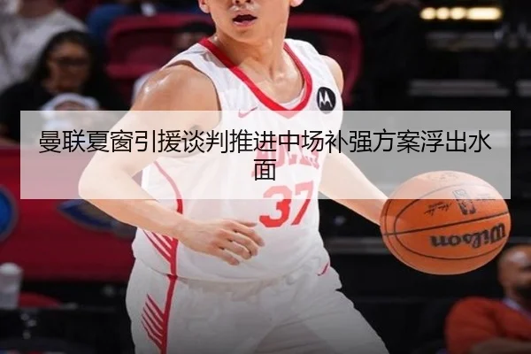 曼联夏窗引援谈判推进中场补强方案浮出水面