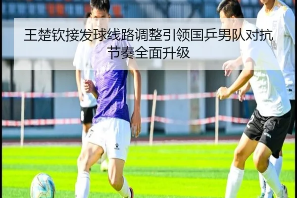 王楚钦接发球线路调整引领国乒男队对抗节奏全面升级