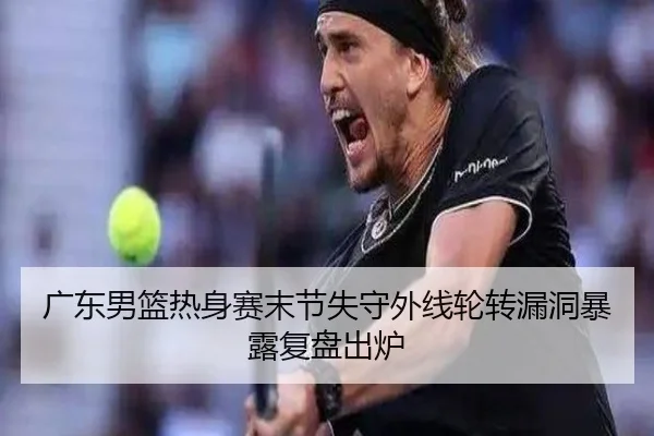 广东男篮热身赛末节失守外线轮转漏洞暴露复盘出炉