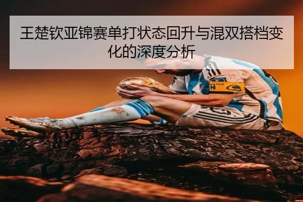 王楚钦亚锦赛单打状态回升与混双搭档变化的深度分析